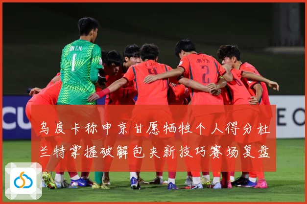 乌度卡称申京甘愿牺牲个人得分杜兰特掌握破解包夹新技巧赛场复盘：最新赛事动态与深度分析