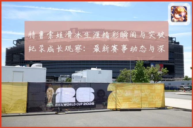 特鲁索娃滑冰生涯精彩瞬间与突破纪录成长观察：最新赛事动态与深度分析