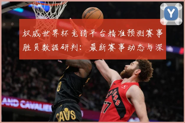 权威世界杯竞猜平台精准预测赛事胜负数据研判：最新赛事动态与深度分析