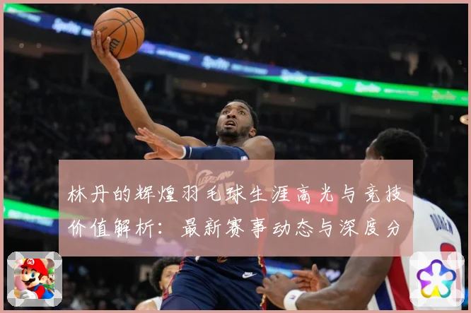 林丹的辉煌羽毛球生涯高光与竞技价值解析：最新赛事动态与深度分析