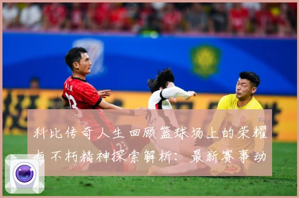 科比传奇人生回顾篮球场上的荣耀与不朽精神探索解析：最新赛事动态与深度分析