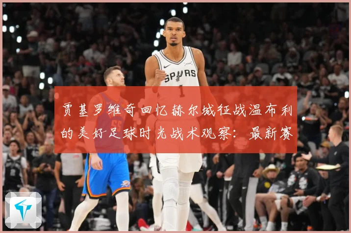 贾基罗维奇回忆赫尔城征战温布利的美好足球时光战术观察：最新赛事动态与深度分析