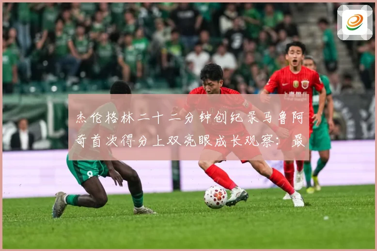 杰伦格林二十二分钟创纪录马鲁阿奇首次得分上双亮眼成长观察：最新赛事动态与深度分析