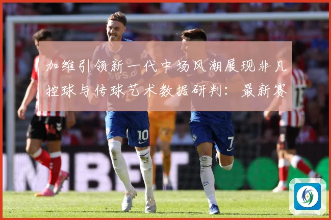 加维引领新一代中场风潮展现非凡控球与传球艺术数据研判：最新赛事动态与深度分析