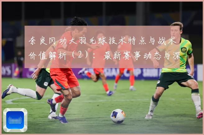 奈良冈功大羽毛球技术特点与战术价值解析（2）：最新赛事动态与深度分析