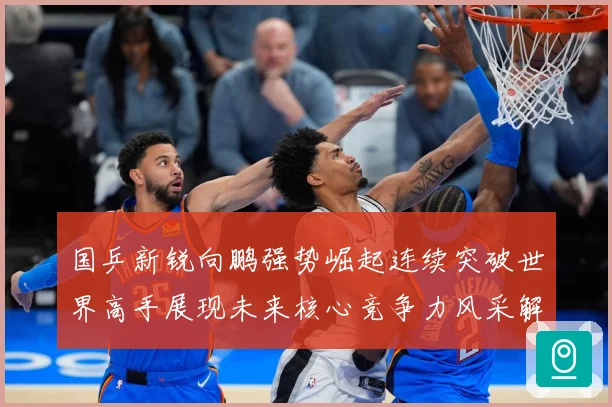 国乒新锐向鹏强势崛起连续突破世界高手展现未来核心竞争力风采解析：最新赛事动态与深度分析
