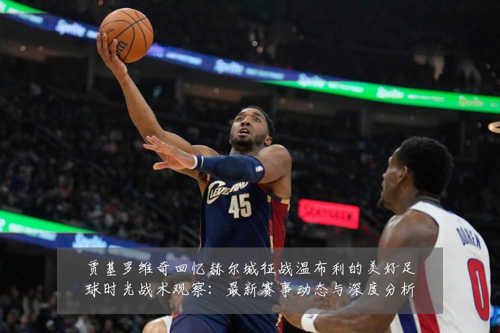 贾基罗维奇回忆赫尔城征战温布利的美好足球时光战术观察：最新赛事动态与深度分析