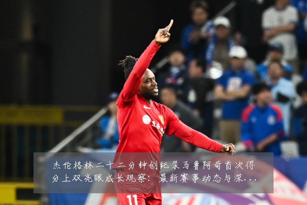 杰伦格林二十二分钟创纪录马鲁阿奇首次得分上双亮眼成长观察：最新赛事动态与深度分析