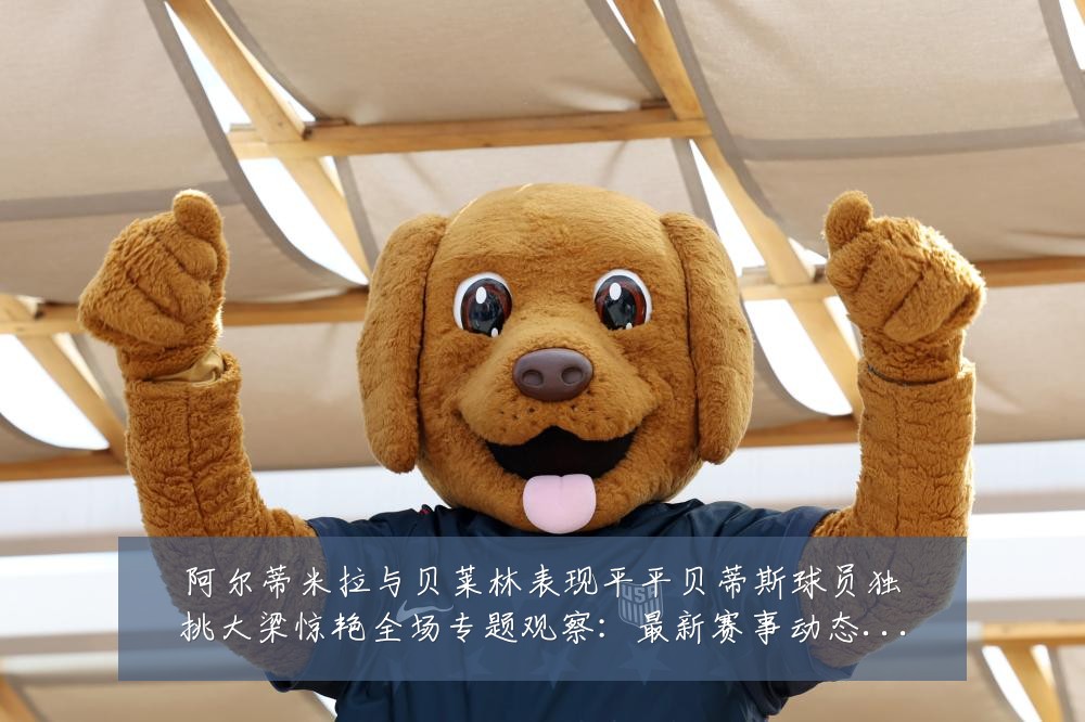 阿尔蒂米拉与贝莱林表现平平贝蒂斯球员独挑大梁惊艳全场专题观察:最新赛事动态与深度分析