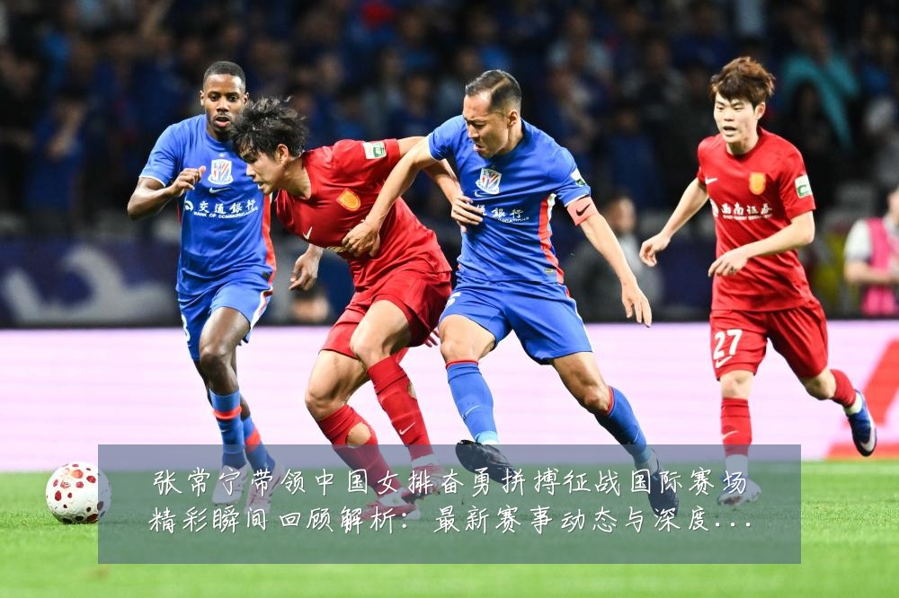 张常宁带领中国女排奋勇拼搏征战国际赛场精彩瞬间回顾解析：最新赛事动态与深度分析